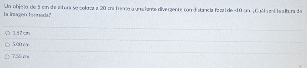 Un objeto de 5 cm de altura se coloca a 20 cm frente a una lente divergente con distancia focal de - 10 cm. ¿Cuál será la altura de
la imagen formada?
1.67 cm
5.00 cm
7.55 cm