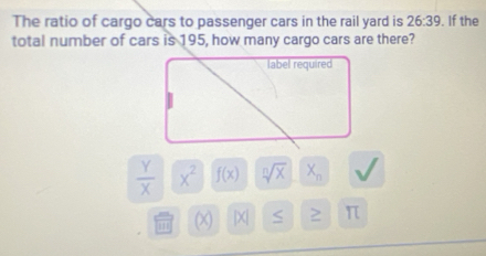 The ratio of cargo cars to passenger cars in the rail yard is 26:39. If the
total number of cars is 195, how many cargo cars are there?
label required
 Y/X  x^2 f(x) sqrt[n](x) X_n
(X) |X| π