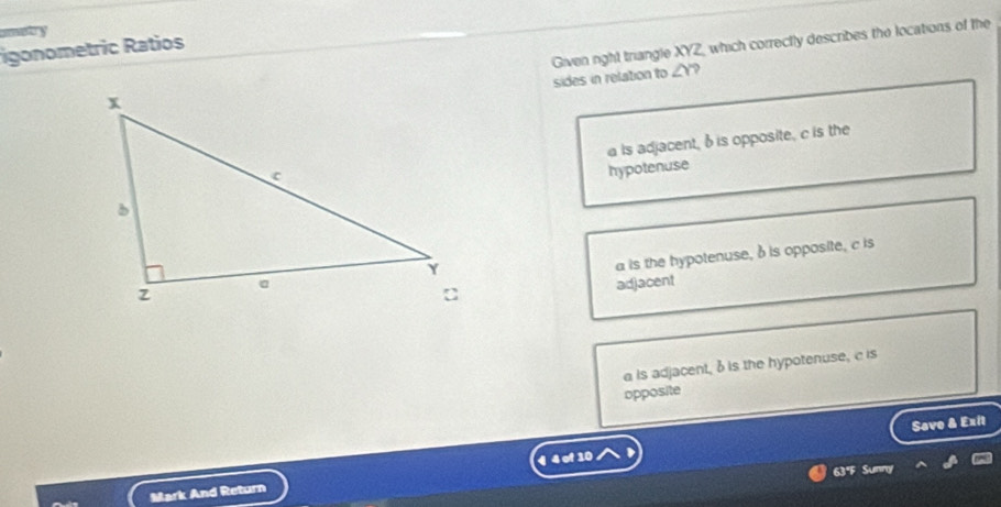 igonometric Ratios
Given right triangle XYZ, which correctly describes the locations of the
sides in relation to ∠ Y ?
is adjacent, b is opposite, c is the
hypotenuse
a is the hypotenuse, δ is opposite, c is
adjacent
a is adjacent, bis the hypotenuse, c is
opposite
Save & Exit
63°F Sunny
Mark And Return 4 4 of 10