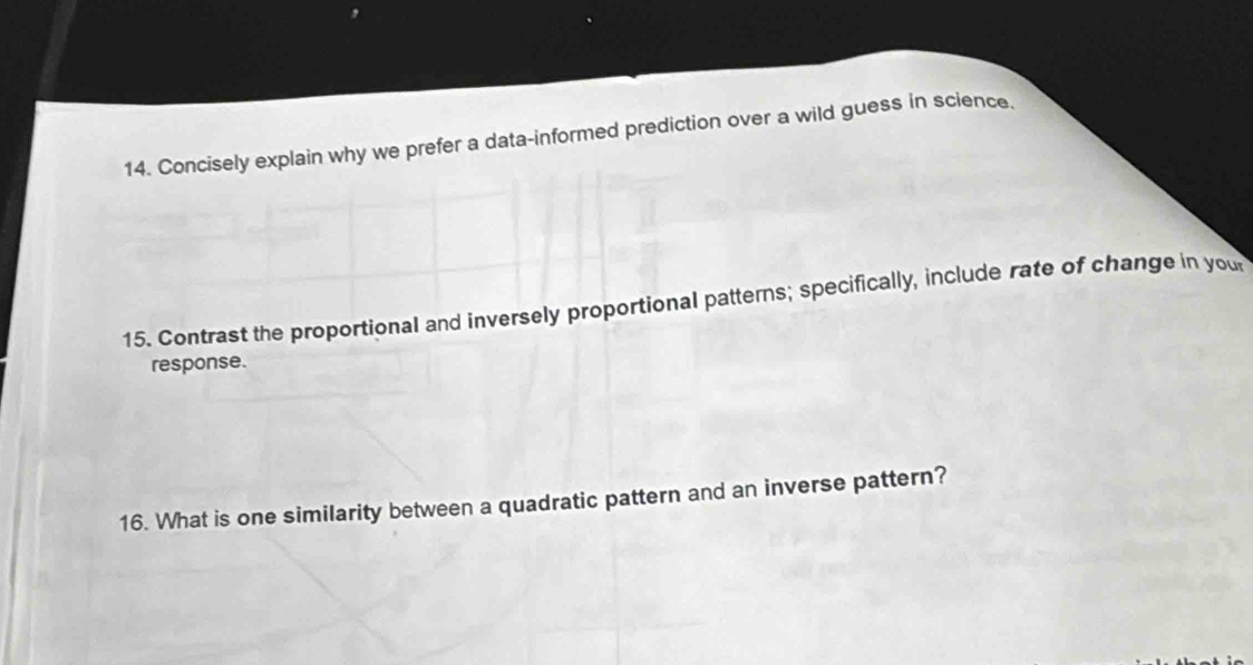 Concisely explain why we prefer a data-informed prediction over a wild guess in science. 
15. Contrast the proportional and inversely proportional patterns; specifically, include rate of change in you 
response. 
16. What is one similarity between a quadratic pattern and an inverse pattern?