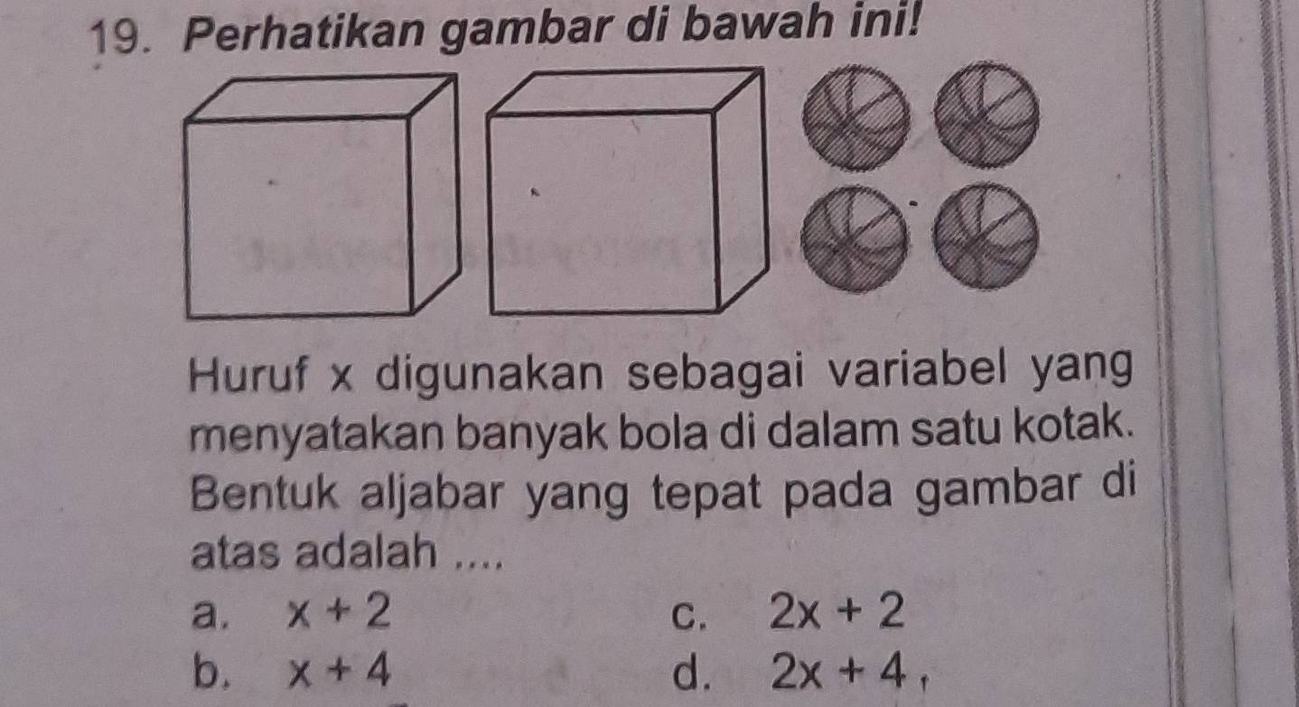 Perhatikan gambar di bawah ini!
Huruf x digunakan sebagai variabel yang
menyatakan banyak bola di dalam satu kotak.
Bentuk aljabar yang tepat pada gambar di
atas adalah ....
a. x+2 C. 2x+2
b. x+4 d. 2x+4,