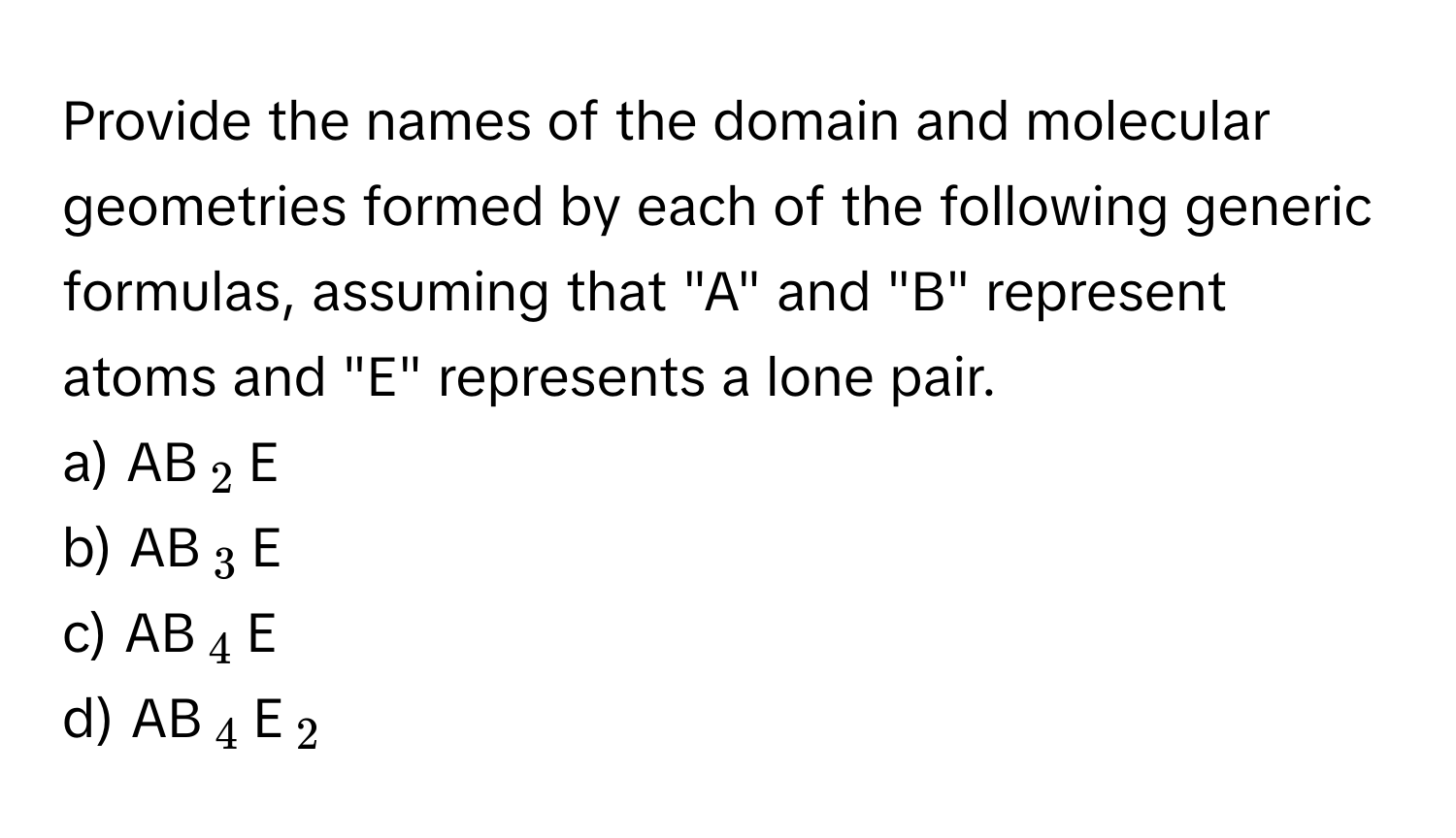 Provide the names of the domain and molecular geometries formed by each of the following generic formulas, assuming that "A" and "B" represent atoms and "E" represents a lone pair.

a)  AB$_2$E
b)  AB$_3$E
c)  AB$_4$E
d)  AB$_4$E$_2$