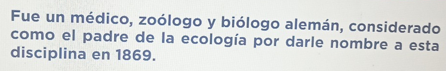 Fue un médico, zoólogo y biólogo alemán, considerado 
como el padre de la ecología por darle nombre a esta 
disciplina en 1869.