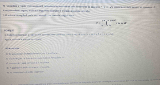 Considere a região tridimensional E delimitada superiormente pelo paraboloide de equação z=16-x^2-y^2 e inferiormente pelo plano xy, de equação z=0
A respeito dessa região, analise as seguintes asserções e a relação proposta entre elas:
I, O volume da região E pode ser calculado por meio da integral tripla
V=∈t _0^((2π)∈t _a^4∈t _0^(16-r^3))rdzdrdθ
PORQUE
III. Podemos descrever a reg ão E em coordenadas cilíndricas como  =6 ,8,z)|0≤ r≤ 16,0≤ θ ≤ 0≤ 1,0≤ t≤ 4
Agora, assinale a alternativa correta:
Alternativas:
a) As asserções ( e II estão corretas, e a il justífica a 1
b) As asserções 1 e I estão corretas, mas a I não justífica a I
( A asserção I está correta e a II, incorreta.
d) A asserção II está correta e a L incorreta.
e) As asserções 1 e il estão incoretas
n de uima integral tripla precisamos estabelecer os límites de integração a partic de uma região tridimensional, que pode ser representada a parte do a