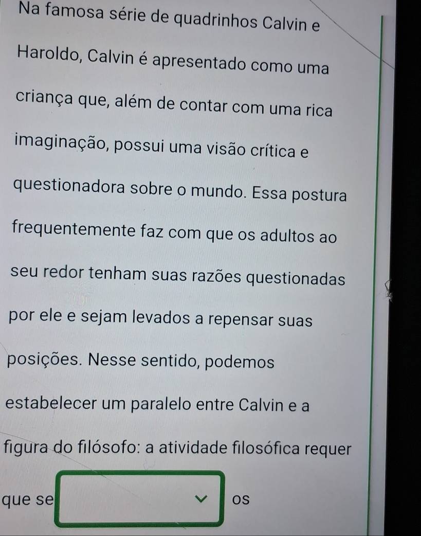 Na famosa série de quadrinhos Calvin e 
Haroldo, Calvin é apresentado como uma 
criança que, além de contar com uma rica 
imaginação, possui uma visão crítica e 
questionadora sobre o mundo. Essa postura 
frequentemente faz com que os adultos ao 
seu redor tenham suas razões questionadas 
por ele e sejam levados a repensar suas 
posições. Nesse sentido, podemos 
estabelecer um paralelo entre Calvin e a 
figura do filósofo: a atividade filosófica requer 
que se v Os