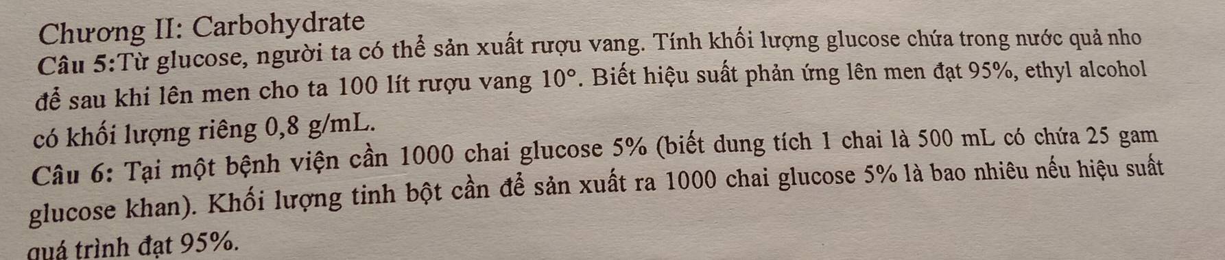 Chương II: Carbohydrate 
Câu 5:Từ glucose, người ta có thể sản xuất rượu vang. Tính khối lượng glucose chứa trong nước quả nho 
để sau khi lên men cho ta 100 lít rượu vang 10°. Biết hiệu suất phản ứng lên men đạt 95%, ethyl alcohol 
có khối lượng riêng 0,8 g/mL. 
Câu 6: Tại một bệnh viện cần 1000 chai glucose 5% (biết dung tích 1 chai là 500 mL có chứa 25 gam 
glucose khan). Khối lượng tinh bột cần để sản xuất ra 1000 chai glucose 5% là bao nhiêu nếu hiệu suất 
quá trình đạt 95%.