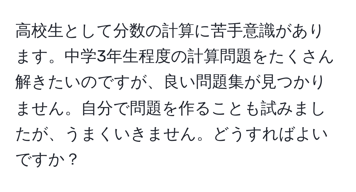 高校生として分数の計算に苦手意識があります。中学3年生程度の計算問題をたくさん解きたいのですが、良い問題集が見つかりません。自分で問題を作ることも試みましたが、うまくいきません。どうすればよいですか？