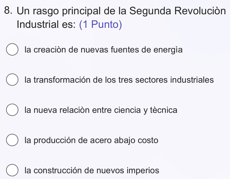 Un rasgo principal de la Segunda Revolución
Industrial es: (1 Punto)
la creación de nuevas fuentes de energía
la transformación de los tres sectores industriales
la nueva relación entre ciencia y tècnica
la producción de acero abajo costo
la construcción de nuevos imperios