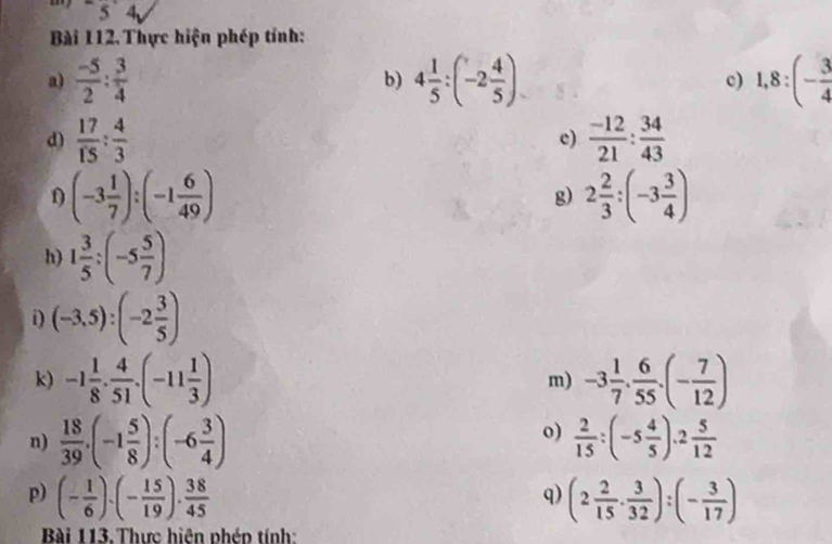 =5 4 
Bài 112. Thực hiện phép tính: 
a)  (-5)/2 : 3/4  4 1/5 :(-2 4/5 ) c) 1,8:(- 3/4 
b) 
d)  17/15 : 4/3   (-12)/21 : 34/43 
c) 
f) (-3 1/7 ):(-1 6/49 ) g) 2 2/3 :(-3 3/4 )
h) 1 3/5 :(-5 5/7 )
i) (-3,5):(-2 3/5 )
k) -1 1/8 ·  4/51 · (-11 1/3 ) -3 1/7 . 6/55 .(- 7/12 )
m) 
o) 
n)  18/39 ,(-1 5/8 ):(-6 3/4 )  2/15 :(-5 4/5 )· 2 5/12 
p) (- 1/6 )· (- 15/19 )·  38/45  (2 2/15 ·  3/32 ):(- 3/17 )
q) 
Bài 113.Thực hiện phép tính: