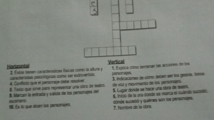 Horizontal 
2. Estos tienen características físicas como la altura y 
caracteristias psicológicas como ser extrovertido. personajes. 
4. Conflicto que el personaje debe resolver. 3. Indicaciones de cómo deben ser los gestos. lonos 
8. Texto que sirve para representar una obra de leairo. de voz y movimiento de los personajes. 
9. Marcan la entrada y salida de los personajes del 5. Lugar donde se hace una obra de teatro. 
6, Inicio de la ora donde se marca el cuándo sucedió. 
escenaro 
10. Es lo que dicen los personajes. dónde sucedió y quiénes son los personajes. 
7. Nombre de la obra.