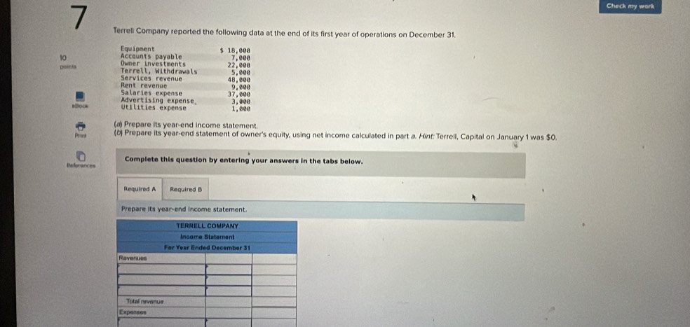 Check my work 
7 Terrell Company reported the following data at the end of its first year of operations on December 31. 
Equipment $ 18,000
10 Owner investments Accounts payable 22,000 7,000
poents Terrell, Withdrawals 5,000
Services revenue 
Rent revenue 48,000
Salaries expense 37,000 9,656
Advertising expense 
m1○○ Utilities expense 3,000 1.660
(a) Prepare its year -end income statement. 
Print (b) Prepare its year-end statement of owner's equity, using net income calculated in part a. Hint: Terrell, Capital on January 1 was $0. 
Complete this question by entering your answers in the tabs below. 
References 
Required A Required B 
Prepare its year -end income statement.