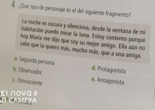 4 ¿Qué tipo de personaje es el del siguiente fragmento?
La noche es oscura y silenciosa, desde la ventana de mi
habitación puedo mirar la luna. Estoy contento porque
hoy María me dijo que soy su mejor amigo. Ella aún no
sabe que la quiero más, mucho más, que a una amiga.
a. Segunda persona d. Protagonista
b. Observador e. Antagonista
c. Omnisciente
El nova 8
D CAMERA