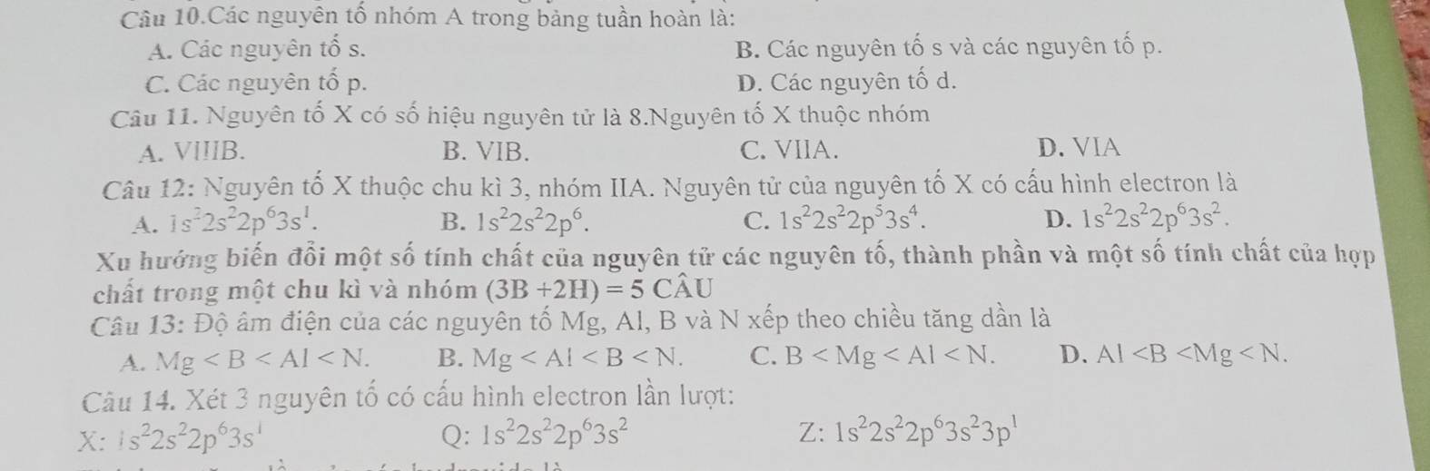 Câu 10.Các nguyên tố nhóm A trong bảng tuần hoàn là:
A. Các nguyên tố s. B. Các nguyên tố s và các nguyên tố p.
C. Các nguyên tổ p. D. Các nguyên tố d.
Câu 11. Nguyên tố X có số hiệu nguyên tử là 8.Nguyên tố X thuộc nhóm
A. VIIIB. B. VIB. C. VIIA. D. VIA
Câu 12: Nguyên tố X thuộc chu kì 3, nhóm IIA. Nguyên tử của nguyên tố X có cấu hình electron là
A. 1s^22s^22p^63s^1. B. 1s^22s^22p^6. C. 1s^22s^22p^53s^4. D. 1s^22s^22p^63s^2. 
Xu hướng biến đổi một số tính chất của nguyên tử các nguyên tố, thành phần và một số tính chất của hợp
chất trong một chu kì và nhóm (3B+2H)=5Cwidehat AU
Câu 1 (3:f) ộ âm điện của các nguyên tố Mg, Al, B và N xếp theo chiều tăng dần là
A. Mg . B. Mg . C. B . D. Al . 
Câu 14. Xét 3 nguyên tố có cấu hình electron lần lượt:
X: 1s^22s^22p^63s^1 Q: 1s^22s^22p^63s^2 Z: 1s^22s^22p^63s^23p^1