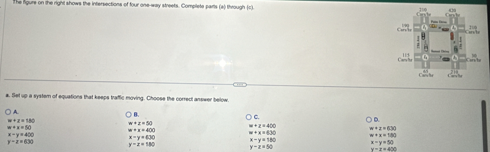 The figure on the right shows the intersections of four one-way streets. Complete parts (a) through (c). 
a. Set up a system of equations that keeps traffic moving. Choose the correct answer below.
A.
B.
w+z=180
C.
w+z=50
D.
w+x=50
w+z=400
w+x=400
w+z=630
x-y=400
w+x=630
x-y=630
w+x=180
y-z=630
x-y=180
y-z=180
x-y=50
y-z=50
y-z=400