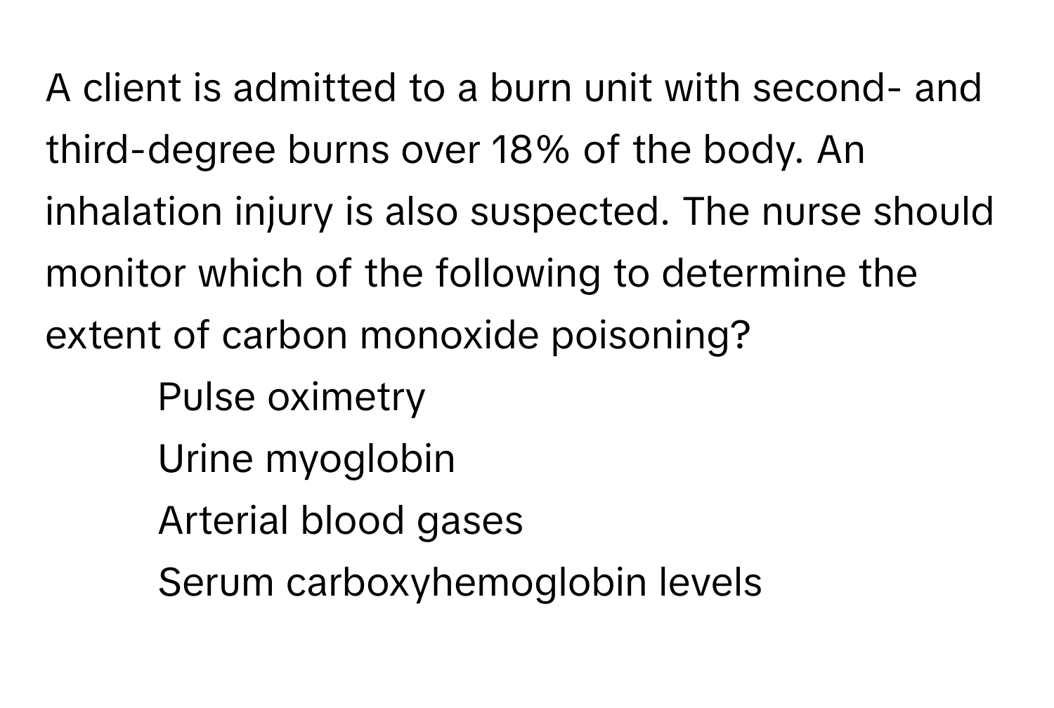 A client is admitted to a burn unit with second- and third-degree burns over 18% of the body. An inhalation injury is also suspected. The nurse should monitor which of the following to determine the extent of carbon monoxide poisoning?

1. Pulse oximetry
2. Urine myoglobin
3. Arterial blood gases
4. Serum carboxyhemoglobin levels