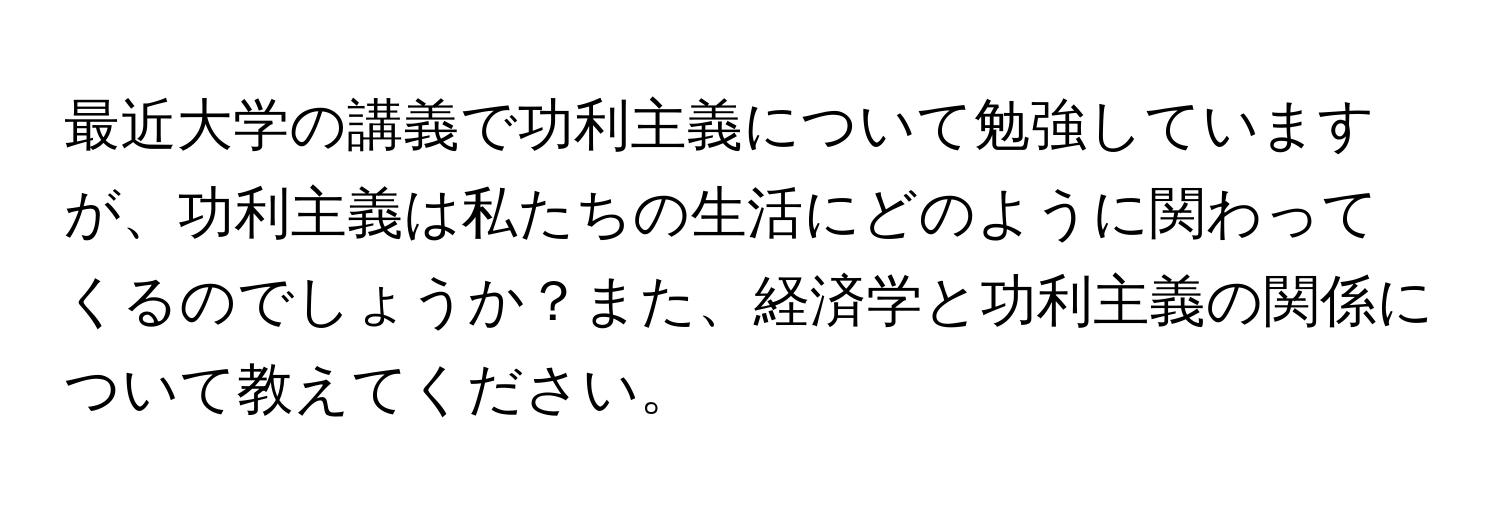 最近大学の講義で功利主義について勉強していますが、功利主義は私たちの生活にどのように関わってくるのでしょうか？また、経済学と功利主義の関係について教えてください。