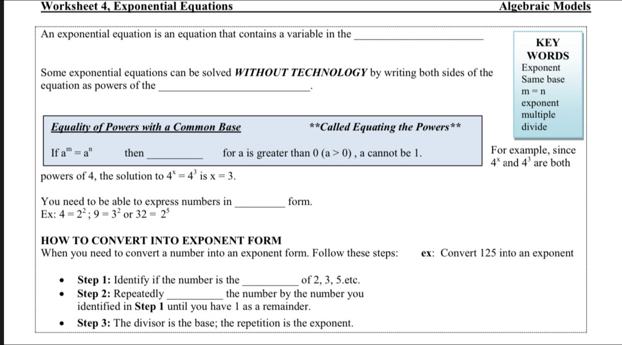 Worksheet 4, Exponential Equations Algebraic Models 
An exponential equation is an equation that contains a variable in the_ 
KEY 
WORDS 
Some exponential equations can be solved WITHOUT TECHNOLOGY by writing both sides of the Same base Exponent 
equation as powers of the_ 
.
m=n
exponent 
multiple 
Equality of Powers with a Common Base *Called Equating the Powers** divide 
** 
If a^m=a^n then_ for a is greater than 0(a>0) , a cannot be 1. For example, since
4^x and 4^3 are both 
powers of 4, the solution to 4^x=4^3 is x=3. 
_ 
You need to be able to express numbers in form. 
Ex: 4=2^2; 9=3^2 or 32=2^5
HOW TO CONVERT INTO EXPONENT FORM 
When you need to convert a number into an exponent form. Follow these steps: ex: Convert 125 into an exponent 
Step 1 : Identify if the number is the _of 2, 3, 5.etc. 
Step 2: Repeatedly _the number by the number you 
identified in Step 1 until you have 1 as a remainder. 
Step 3 : The divisor is the base; the repetition is the exponent.