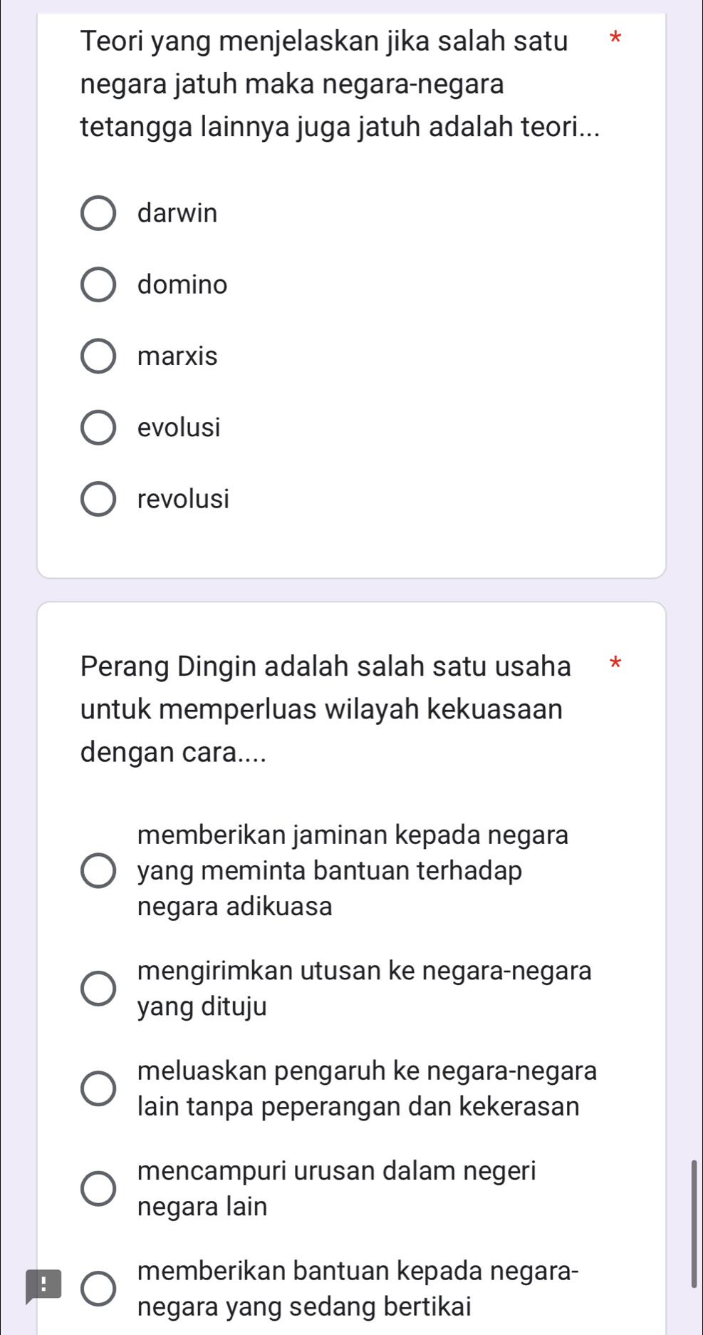 Teori yang menjelaskan jika salah satu *
negara jatuh maka negara-negara
tetangga lainnya juga jatuh adalah teori...
darwin
domino
marxis
evolusi
revolusi
Perang Dingin adalah salah satu usaha *
untuk memperluas wilayah kekuasaan
dengan cara....
memberikan jaminan kepada negara
yang meminta bantuan terhadap
negara adikuasa
mengirimkan utusan ke negara-negara
yang dituju
meluaskan pengaruh ke negara-negara
lain tanpa peperangan dan kekerasan
mencampuri urusan dalam negeri
negara lain
!
memberikan bantuan kepada negara-
negara yang sedang bertikai