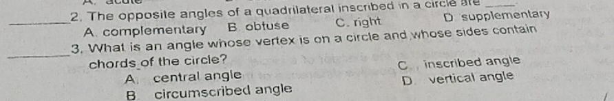 The opposite angles of a quadrilateral inscribed in a circle are_
_A. complementary B. obtuse C. right Desupplementary
_
3. What is an angle whose vertex is on a circle and whose sides contain
chords of the circle?
A central angle C inscribed angle
B circumscribed angle D vertical angle