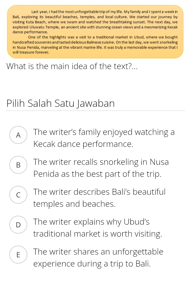 Last year, I had the most unforgettable trip of my life. My family and I spent a week in
Bali, exploring its beautiful beaches, temples, and local culture. We started our journey by
visiting Kuta Beach, where we swam and watched the breathtaking sunset. The next day, we
explored Uluwatu Temple, an ancient site with stunning ocean views and a mesmerizing Kecak
dance performance.
One of the highlights was a visit to a traditional market in Ubud, where we bought
handcrafted souvenirs and tasted delicious Balinese cuisine. On the last day, we went snorkeling
in Nusa Penida, marveling at the vibrant marine life. It was truly a memorable experience that I
will treasure forever.
What is the main idea of the text?...
Pilih Salah Satu Jawaban
A The writer’s family enjoyed watching a
Kecak dance performance.
B The writer recalls snorkeling in Nusa
Penida as the best part of the trip.
C The writer describes Bali’s beautiful
temples and beaches.
D The writer explains why Ubud's
traditional market is worth visiting.
E The writer shares an unforgettable
experience during a trip to Bali.