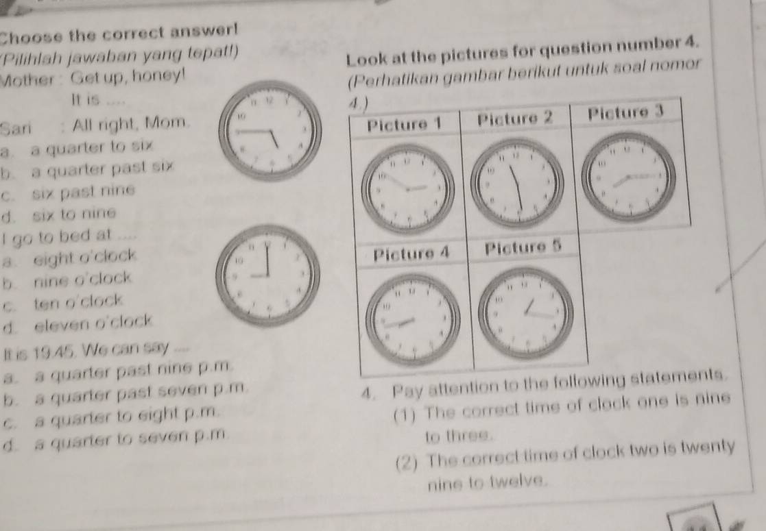 Choose the correct answer!
(Pilihlah jawaban yang tepat!)
Mother : Get up, honey! Look at the pictures for question number 4.
(Perhatikan gambar berikut untuk soal nomor
It is .
4 )
Sari : All right, Mom.Picture 1 Picture 2 Picture 3
a. a quarter to six
b. a quarter past six
c. six past nine
d. six to nine
I go to bed at
a. eight o'clockPicture 4 Picture 5
b. nine o'clock
c. ten o'clock
1
d. eleven o'clock
It is 19.45. We can say “”
a. a quarter past nine p.m.
b. a quarter past seven p.m.
4. Pay attention to the following statements.
c. a quarter to eight p.m.
(1) The correct time of clock one is nine
d. a quarter to seven p.m.
to three.
(2) The correct time of clock two is twenty
nine to twelve.