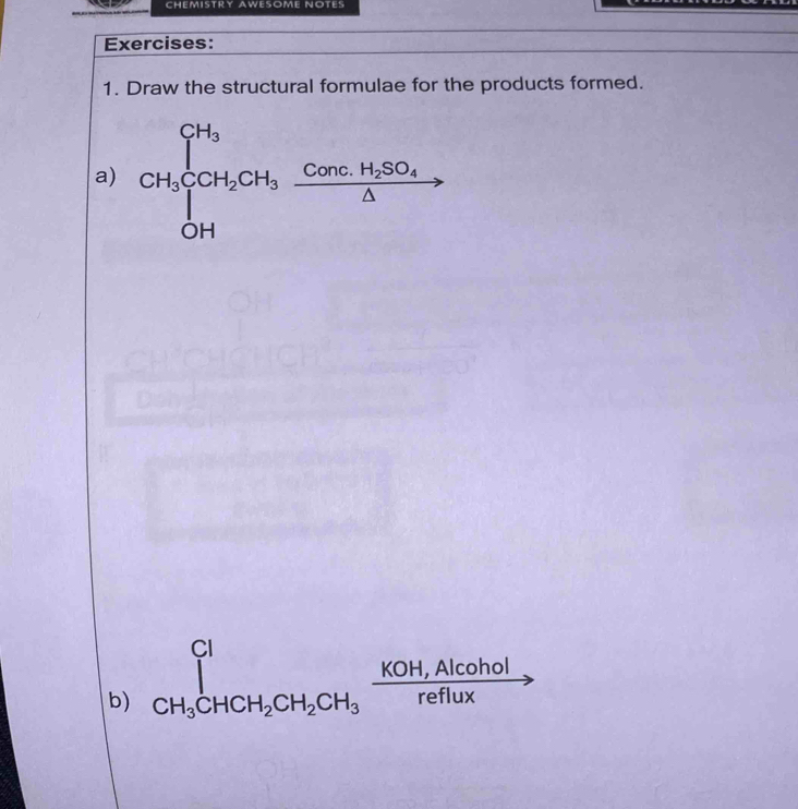 CHEMISTRY AWESOME NOTES 
Exercises: 
1. Draw the structural formulae for the products formed. 
a) CH_3beginarrayl CH_3 CH_2CH_2H_3 H_3 CHendarray.  xrightarrow Conc.H_2SO_4△  
b) ∈tlimits _CH_3CHCH_2CH_2CH_3 (KOH,Alcohol)/reflux =