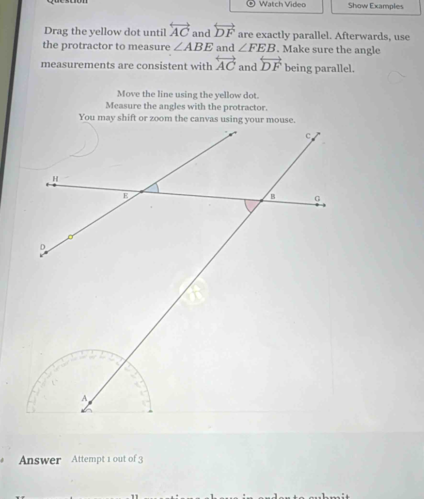 Watch Video Show Examples 
Drag the yellow dot until overleftrightarrow AC and overleftrightarrow DF are exactly parallel. Afterwards, use 
the protractor to measure ∠ ABE and ∠ FEB. Make sure the angle 
measurements are consistent with overleftrightarrow AC and overleftrightarrow DF being parallel. 
Move the line using the yellow dot. 
Measure the angles with the protractor. 
Answer Attempt 1 out of 3