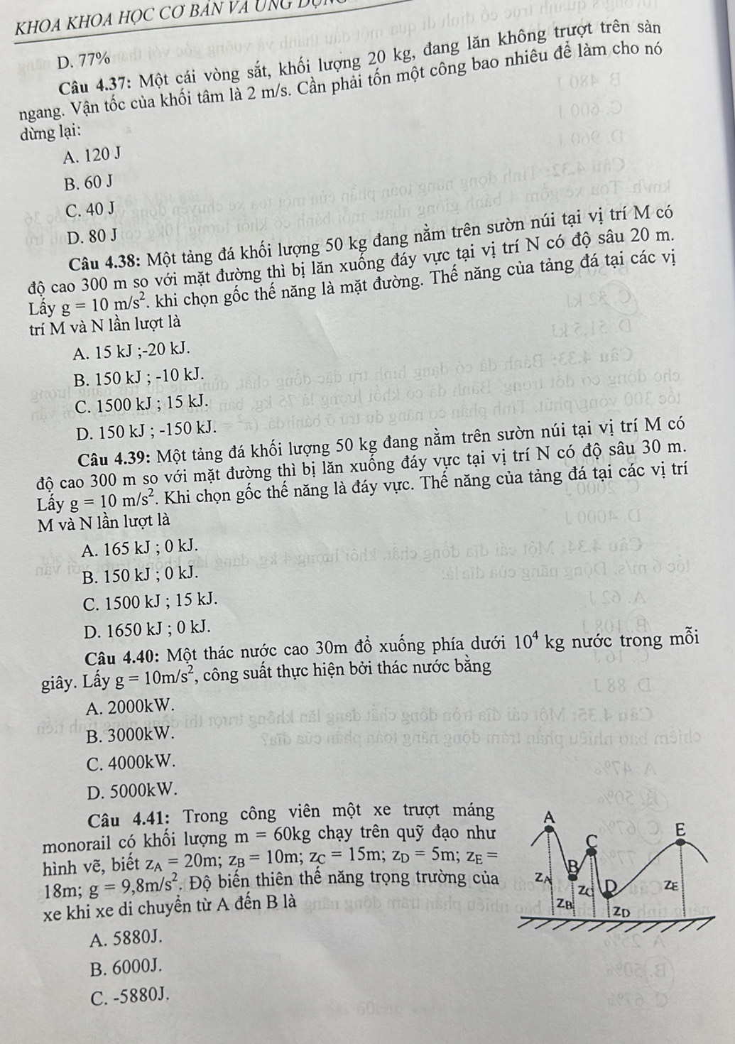 KhOa KhOa học cơ bản và Ung Dự
Câu 4.37: Một cái vòng sắt, khối lượng 20 kg, đang lăn không trượt trên sản
D. 77%
ngang. Vận tốc của khối tâm là 2 m/s. Cần phai tồn một công bao nhiêu để làm cho nó
dừng lại:
A. 120 J
B. 60 J
C. 40 J
D. 80 J
Câu 4.38: Một tảng đá khối lượng 50 kg đang nằm trên sườn núi tại vị trí M có
độ cao 300 m so với mặt đường thì bị lăn xuống đáy vực tại vị trí N có độ sâu 20 m.
Lầy g=10m/s^2. khi chọn gốc thế năng là mặt đường. Thế năng của tảng đá tại các vị
trí M và N lần lượt là
A. 15 kJ ;-20 kJ.
B. 150 kJ ; -10 kJ.
C. 1500 kJ ; 15 kJ.
D. 150 kJ ; -150 kJ.
Câu 4.39: Một tảng đá khối lượng 50 kg đang nằm trên sườn núi tại vị trí M có
độ cao 300 m so với mặt đường thì bị lăn xuống đáy vực tại vị trí N có độ sâu 30 m.
Lẫy g=10m/s^2. Khi chọn gốc thế năng là đáy vực. Thế năng của tảng đá tại các vị trí
M và N lần lượt là
A. 165 kJ ; 0 kJ.
B. 150 kJ ; 0 kJ.
C. 1500 kJ ; 15 kJ.
D. 1650 kJ ; 0 kJ.
Câu 4.40: Một thác nước cao 30m đồ xuống phía dưới 10^4kg nước trong mỗi
giây. Lấy g=10m/s^2 , công suất thực hiện bởi thác nước bằng
A. 2000kW.
B. 3000kW.
C. 4000kW.
D. 5000kW.
Câu 4.41: Trong công viên một xe trượt máng
monorail có khối lượng m=60kg chạy trên quỹ đạo như
hình vẽ, biết z_A=20m;z_B=10m;z_C=15m;z_D=5m;z_E=
18m; g=9,8m/s^2 * Độ biến thiên thể năng trọng trường của
xe khi xe di chuyển từ A đến B là
A. 5880J.
B. 6000J.
C. -5880J.