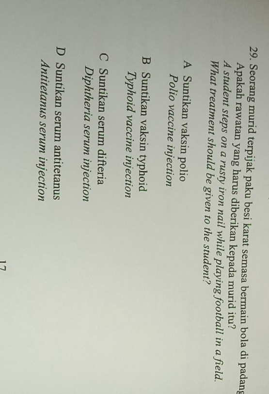 Seorang murid terpijak paku besi karat semasa bermain bola di padang
Apakah rawatan yang harus diberikan kepada murid itu?
A student steps on a rusty iron nail while playing football in a field.
What treatment should be given to the student?
A Suntikan vaksin polio
Polio vaccine injection
B Suntikan vaksin typhoid
Typhoid vaccine injection
C Suntikan serum difteria
Diphtheria serum injection
D Suntikan serum antitetanus
Antitetanus serum injection
17