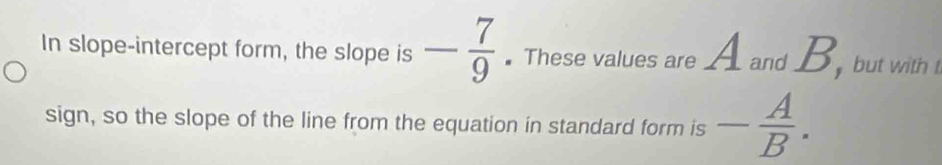 In slope-intercept form, the slope is - 7/9 . These values are A and B, but with t 
sign, so the slope of the line from the equation in standard form is - A/B .