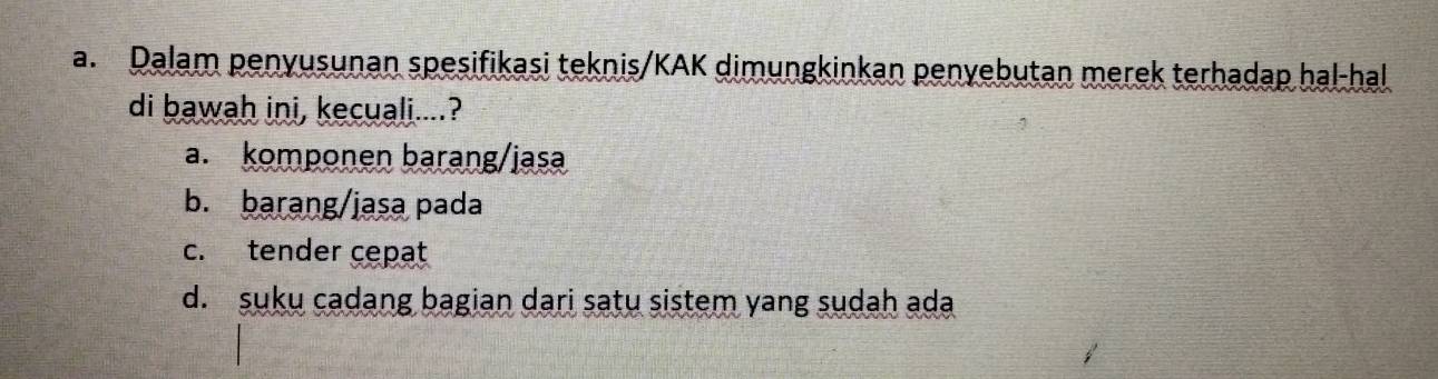 Dalam penyusunan spesifikasi teknis/KAK dimungkinkan penyebutan merek terhadap hal-hal
di bawah ini, kecuali....?
a. komponen barang/jasa
b. barang/jasa pada
c. tender cepat
d. suku cadang bagian dari satu sistem yang sudah ada