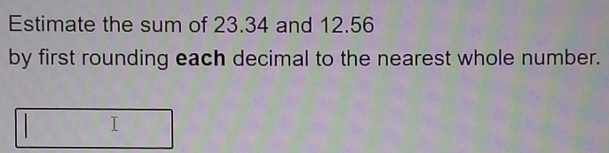 Estimate the sum of 23.34 and 12.56
by first rounding each decimal to the nearest whole number. 
I