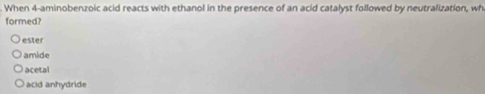 When 4 -aminobenzoic acid reacts with ethanol in the presence of an acid catalyst followed by neutralization, wh
formed?
ester
amide
acetal
acid anhydride