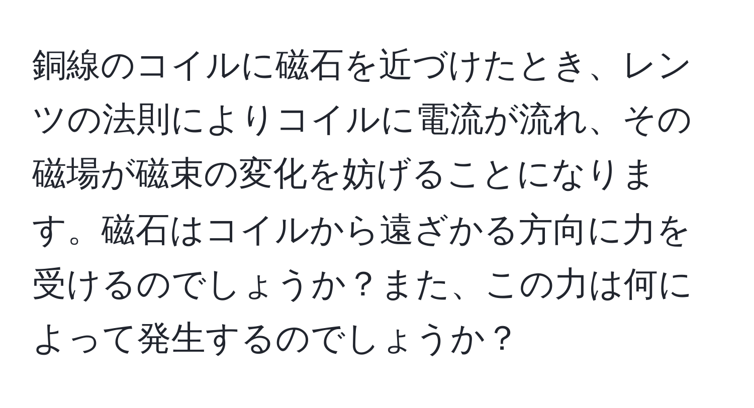 銅線のコイルに磁石を近づけたとき、レンツの法則によりコイルに電流が流れ、その磁場が磁束の変化を妨げることになります。磁石はコイルから遠ざかる方向に力を受けるのでしょうか？また、この力は何によって発生するのでしょうか？