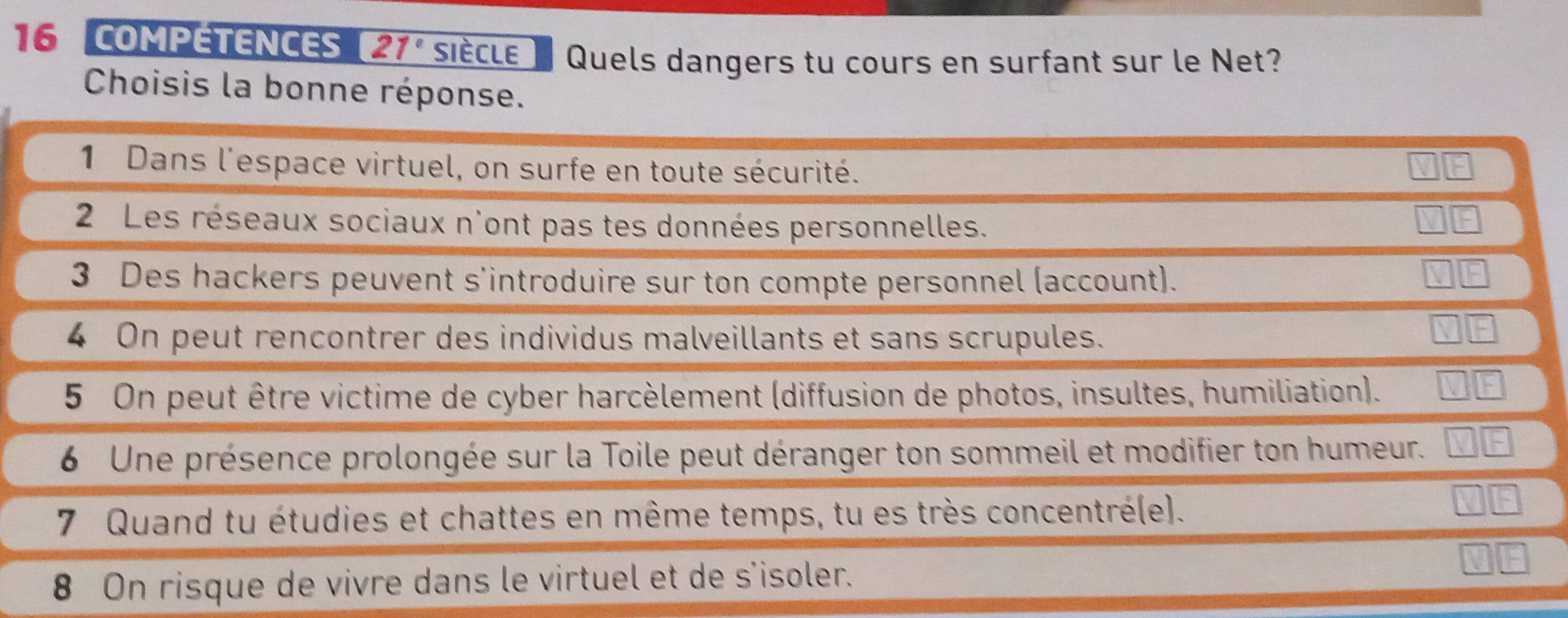 COMPETENCES 21° siècle Quels dangers tu cours en surfant sur le Net? 
Choisis la bonne réponse. 
1 Dans l'espace virtuel, on surfe en toute sécurité. 
2 Les réseaux sociaux n'ont pas tes données personnelles. 
3 Des hackers peuvent s'introduire sur ton compte personnel (account). 
4 On peut rencontrer des individus malveillants et sans scrupules. 
5 On peut être victime de cyber harcèlement (diffusion de photos, insultes, humiliation). 
6 Une présence prolongée sur la Toile peut déranger ton sommeil et modifier ton humeur. 
7 Quand tu étudies et chattes en même temps, tu es très concentré(e). 
8 On risque de vivre dans le virtuel et de s'isoler.