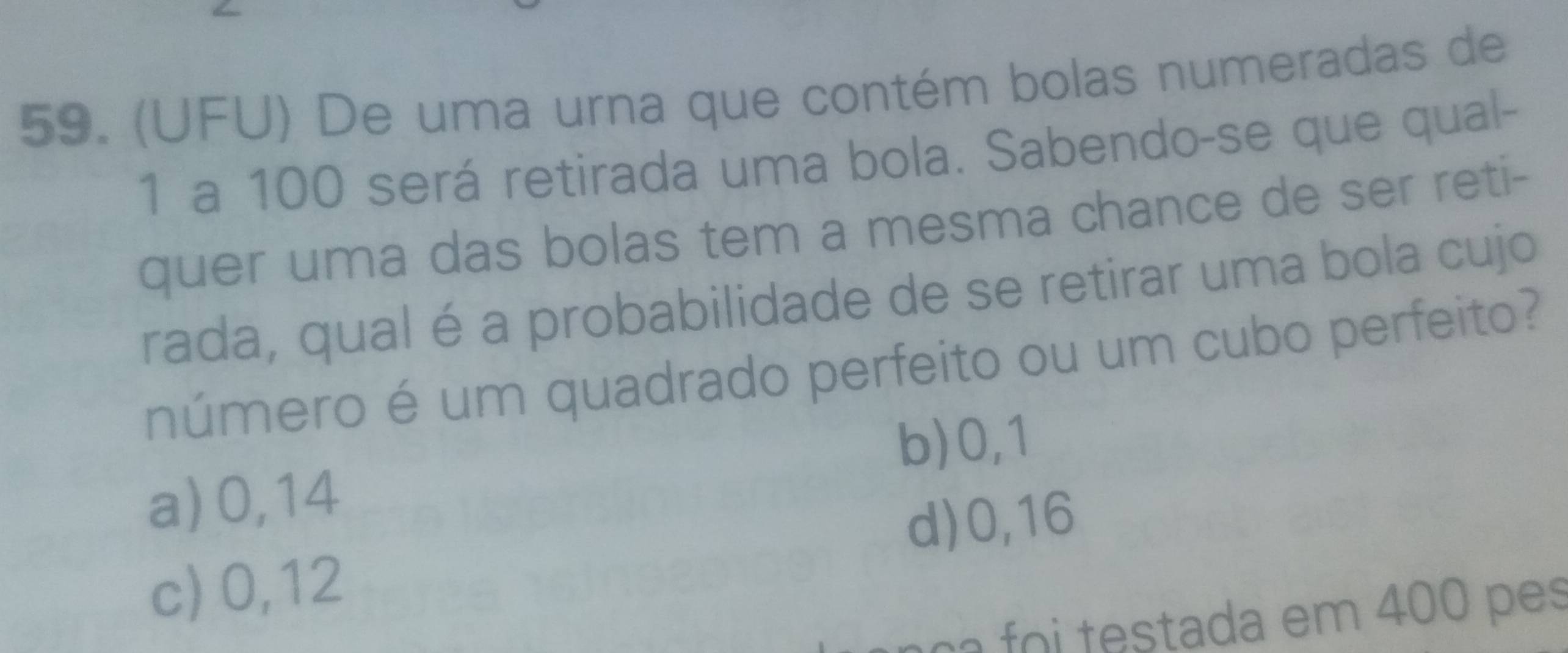 (UFU) De uma urna que contém bolas numeradas de
1 a 100 será retirada uma bola. Sabendo-se que qual-
quer uma das bolas tem a mesma chance de ser reti-
rada, qual é a probabilidade de se retirar uma bola cujo
número é um quadrado perfeito ou um cubo perfeito?
b) 0,1
a) 0,14
d) 0,16
c) 0,12
c testada em 400 p es