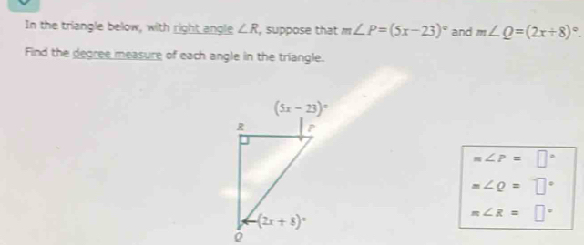 In the triangle below, with right angle ∠ R , suppose that m∠ P=(5x-23)^circ  and m∠ Q=(2x+8)^circ .
Find the degree measure of each angle in the triangle.
m∠ P=□°
m∠ Q=□°
m∠ R=□°