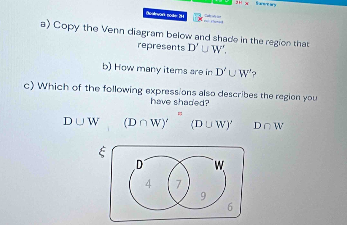 2H X Summary
Bookwork code: 2H Calculator
not allowed
a) Copy the Venn diagram below and shade in the region that
represents D'∪ W'. 
b) How many items are in D'∪ W' ?
c) Which of the following expressions also describes the region you
have shaded?
D∪ W (D∩ W)'^8(D∪ W)' D∩ W