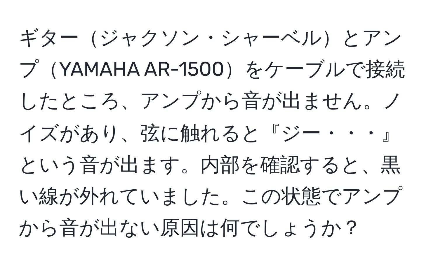 ギタージャクソン・シャーベルとアンプYAMAHA AR-1500をケーブルで接続したところ、アンプから音が出ません。ノイズがあり、弦に触れると『ジー・・・』という音が出ます。内部を確認すると、黒い線が外れていました。この状態でアンプから音が出ない原因は何でしょうか？