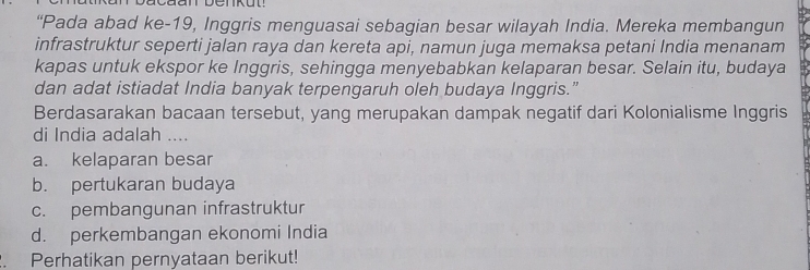 “Pada abad ke-19, Inggris menguasai sebagian besar wilayah India. Mereka membangun
infrastruktur seperti jalan raya dan kereta api, namun juga memaksa petani India menanam
kapas untuk ekspor ke Inggris, sehingga menyebabkan kelaparan besar. Selain itu, budaya
dan adat istiadat India banyak terpengaruh oleh budaya Inggris.”
Berdasarakan bacaan tersebut, yang merupakan dampak negatif dari Kolonialisme Inggris
di India adalah ....
a. kelaparan besar
b. pertukaran budaya
c. pembangunan infrastruktur
d. perkembangan ekonomi India
. Perhatikan pernyataan berikut!