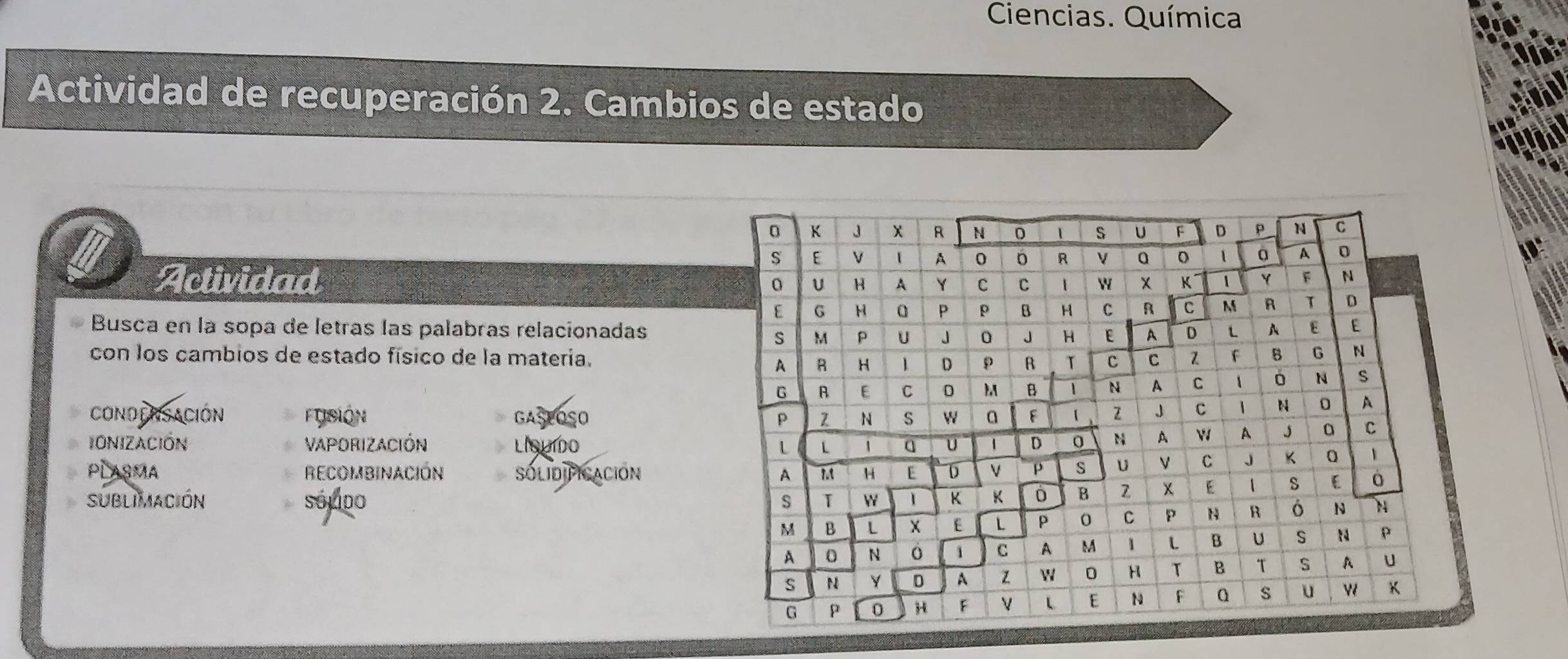 Ciencias. Química
Actividad de recuperación 2. Cambios de estado
Actividad
Busca en la sopa de letras las palabras relacionadas
con los cambios de estado físico de la materia.
CONDENSACIÓN Ftisión GASEOSO 
IONIZACIÓN VAPORIZACIÓN LIsuído 
PLASMA RECOMBINACIÓN SOLIDIFICACION 
SUBLIMACIÓN sóldo