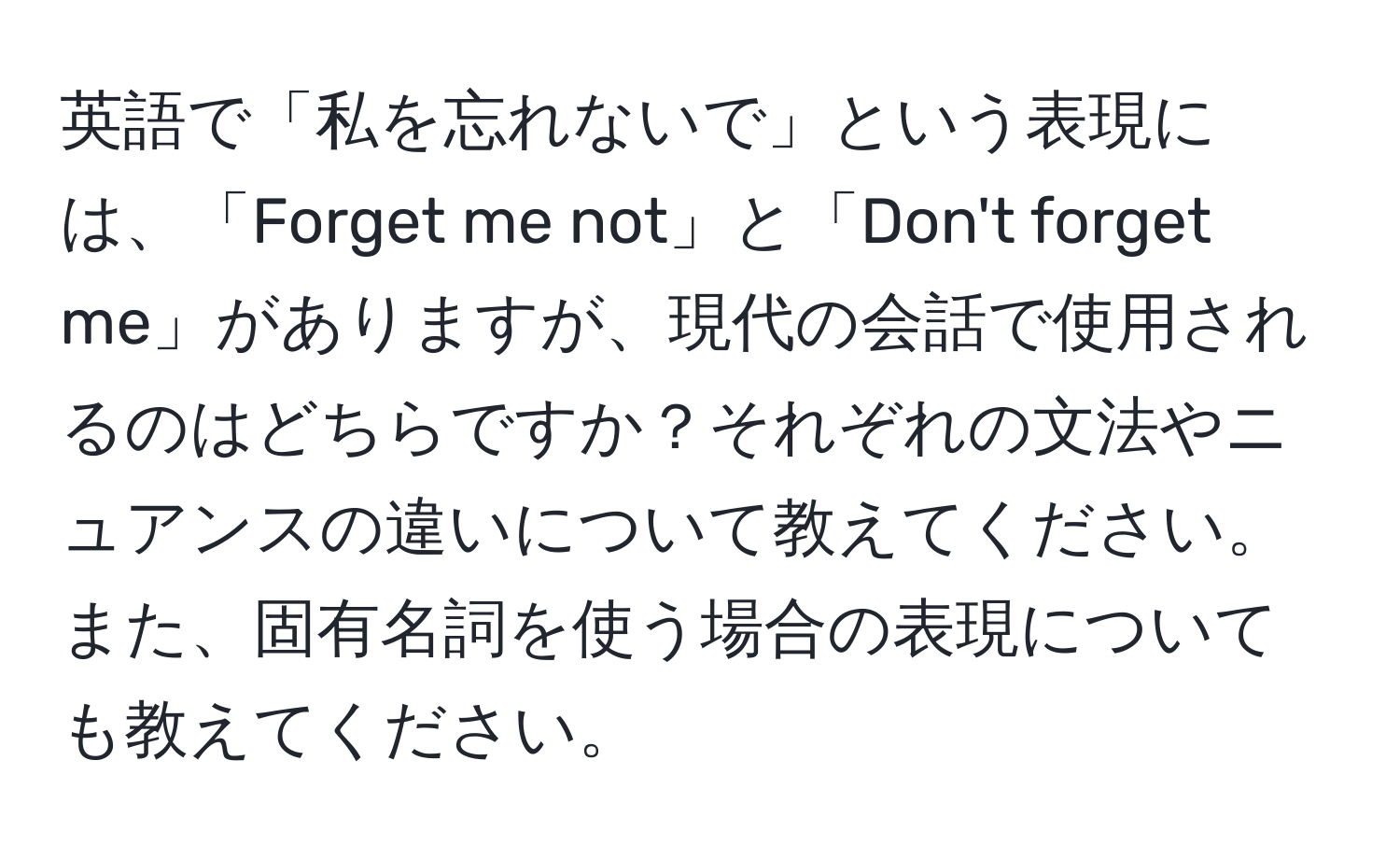 英語で「私を忘れないで」という表現には、「Forget me not」と「Don't forget me」がありますが、現代の会話で使用されるのはどちらですか？それぞれの文法やニュアンスの違いについて教えてください。また、固有名詞を使う場合の表現についても教えてください。