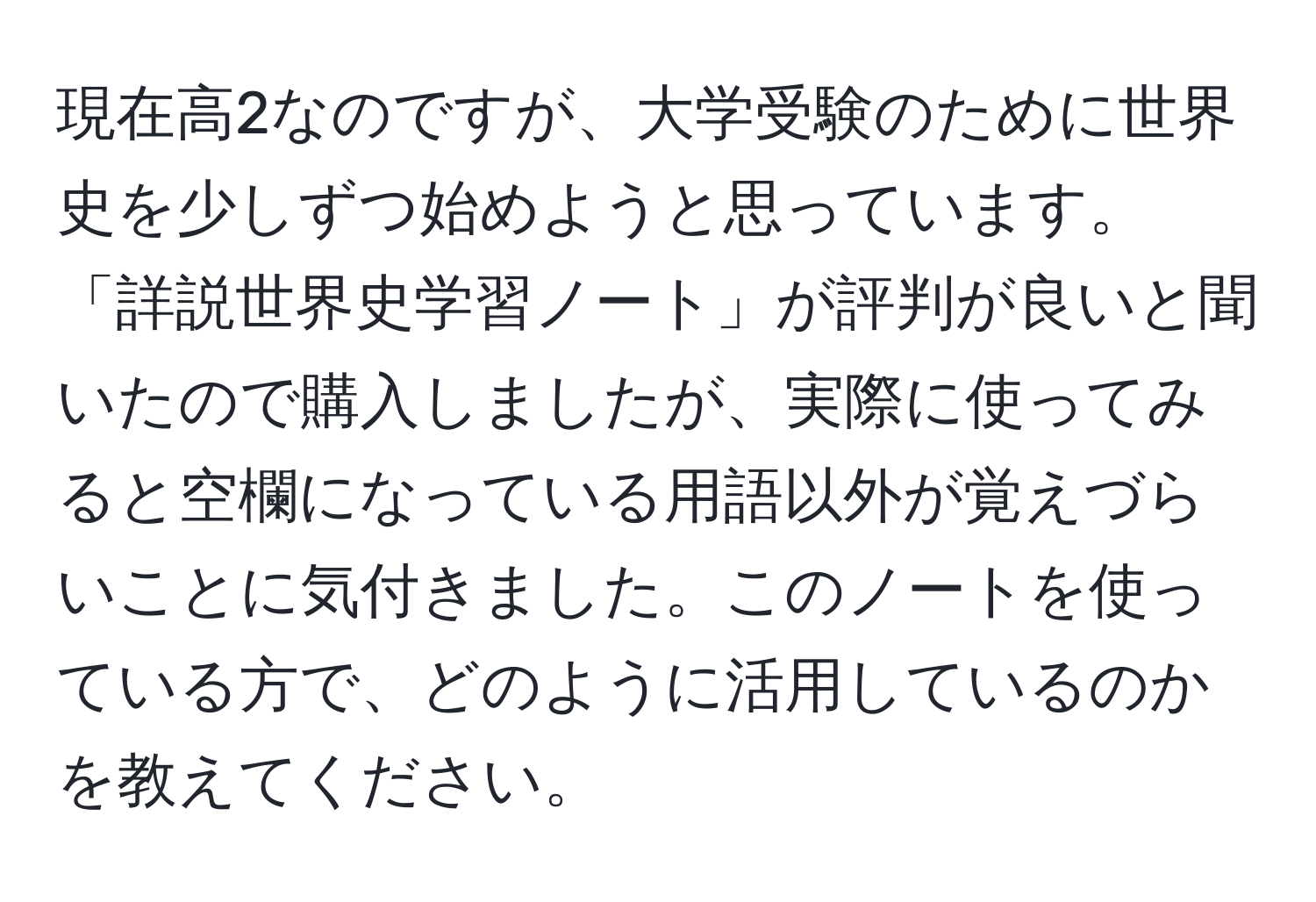 現在高2なのですが、大学受験のために世界史を少しずつ始めようと思っています。「詳説世界史学習ノート」が評判が良いと聞いたので購入しましたが、実際に使ってみると空欄になっている用語以外が覚えづらいことに気付きました。このノートを使っている方で、どのように活用しているのかを教えてください。