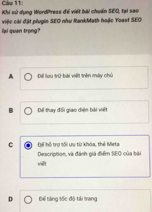 Khi sử dụng WordPress để viết bài chuẩn SEO, tại sao
việc cài đặt plugin SEO như RankMath hoặc Yoast SEO
lại quan trọng?
A Để lưu trữ bài viết trên máy chủ
B Để thay đổi giao diện bài viết
C Để hỗ trợ tối ưu từ khóa, thẻ Meta
Description, và đánh giá điểm SEO của bài
viết
D Để tăng tốc độ tải trang