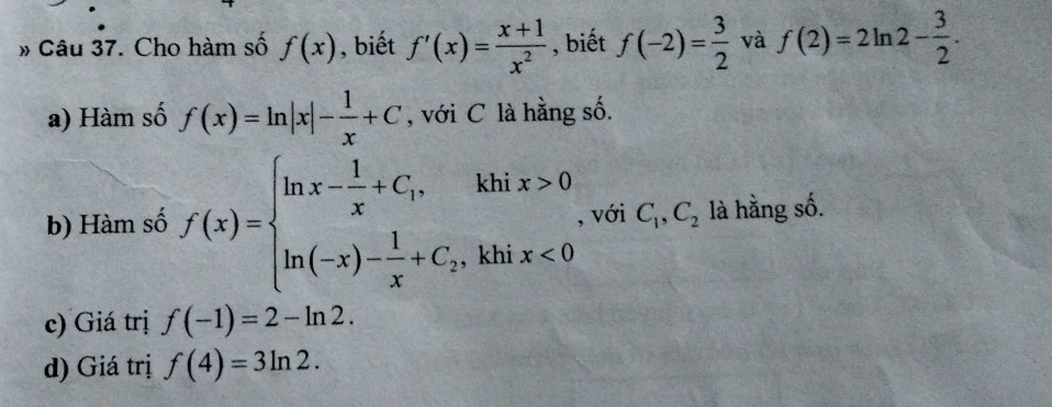 » Câu 37. Cho hàm số f(x) , biết f'(x)= (x+1)/x^2  , biết f(-2)= 3/2  và f(2)=2ln 2- 3/2 . 
a) Hàm số f(x)=ln |x|- 1/x +C , với C là hằng số. 
b) Hàm số f(x)=beginarrayl ln x- 1/x +C_1,khix>0 ln (-x)- 1/x +C_2,khix<0endarray. , với C_1, C_2 là hằng số. 
c) Giá trị f(-1)=2-ln 2. 
d) Giá trị f(4)=3ln 2.