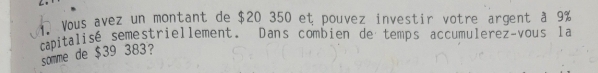 Vous avez un montant de $20 350 et pouvez investir votre argent à 9%
capitalisé semestriellement. Dans combien de temps accumulerez~vous la 
somme de $39 383?