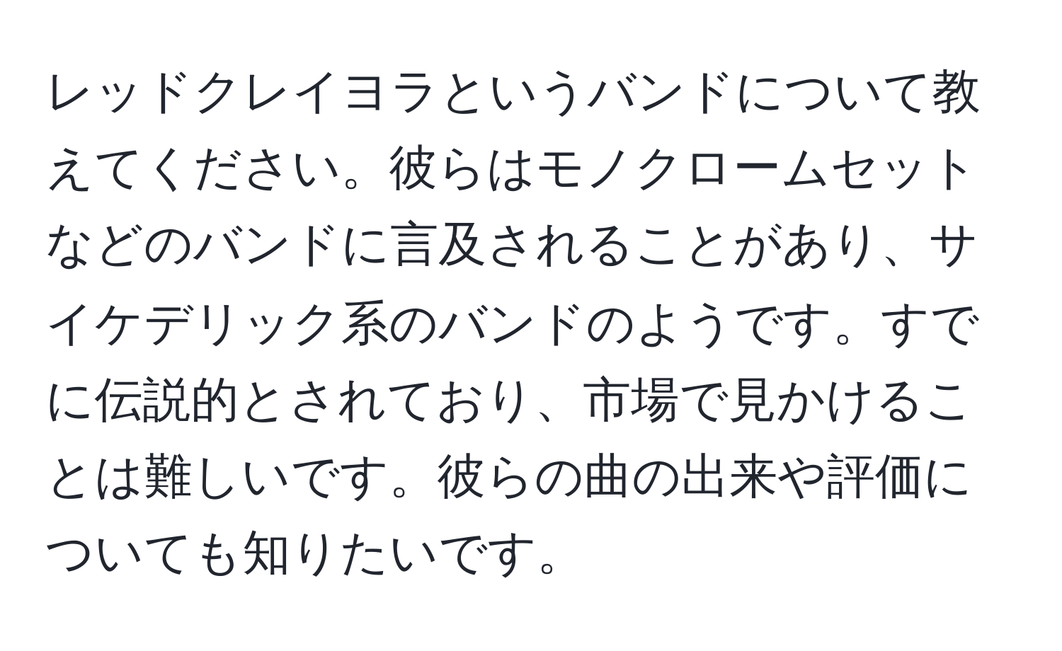 レッドクレイヨラというバンドについて教えてください。彼らはモノクロームセットなどのバンドに言及されることがあり、サイケデリック系のバンドのようです。すでに伝説的とされており、市場で見かけることは難しいです。彼らの曲の出来や評価についても知りたいです。