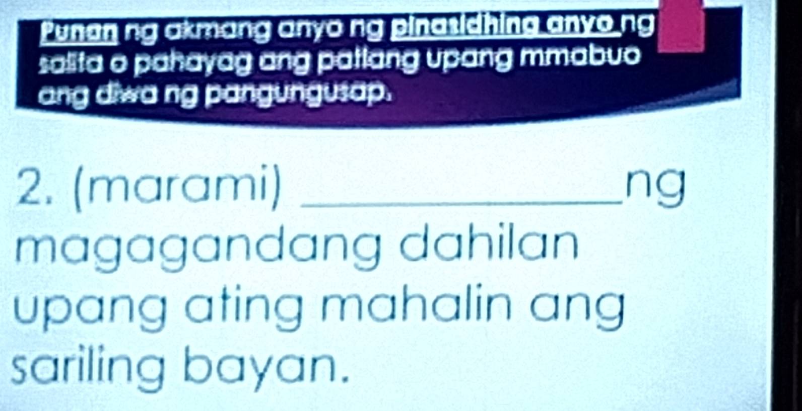 Punan ng akmang anyo ng pinasidhing anyo ng 
salita o pahayag ang patlang upang mmabuo 
ang diwa ng pangungusap. 
2. (marami) _ng 
magagandang dahilan 
upang ating mahalin ang 
sariling bayan.