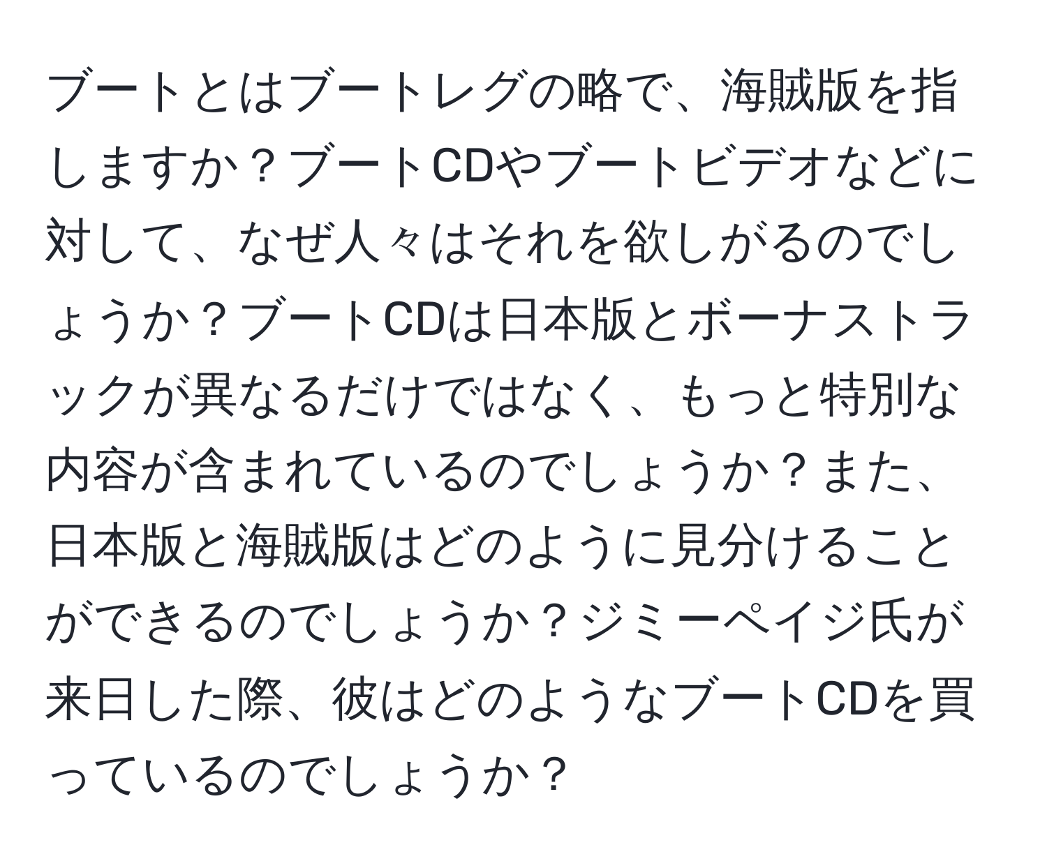 ブートとはブートレグの略で、海賊版を指しますか？ブートCDやブートビデオなどに対して、なぜ人々はそれを欲しがるのでしょうか？ブートCDは日本版とボーナストラックが異なるだけではなく、もっと特別な内容が含まれているのでしょうか？また、日本版と海賊版はどのように見分けることができるのでしょうか？ジミーペイジ氏が来日した際、彼はどのようなブートCDを買っているのでしょうか？