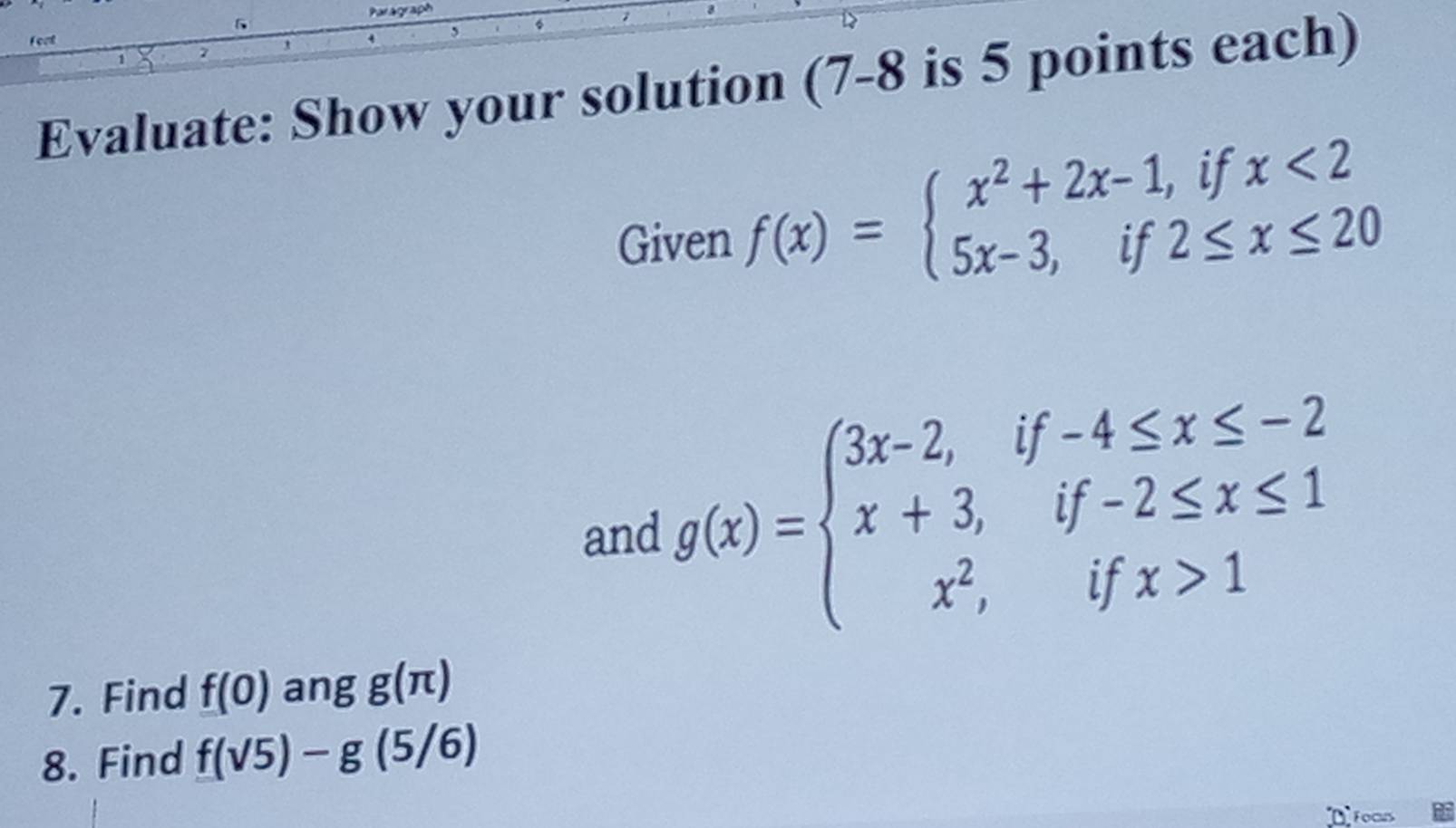 fort 
Evaluate: Show your solution (7-8 is 5 points each) 
Given f(x)=beginarrayl x^2+2x-1,ifx<2 5x-3,if2≤ x≤ 20endarray.
and g(x)=beginarrayl 3x-2,if-4≤ x≤ -2 x+3,if-2≤ x≤ 1 x^2,ifx>1endarray.
7. Find f(0) ang g(π )
8. Find f(sqrt(5))-g(5/6)
Focus